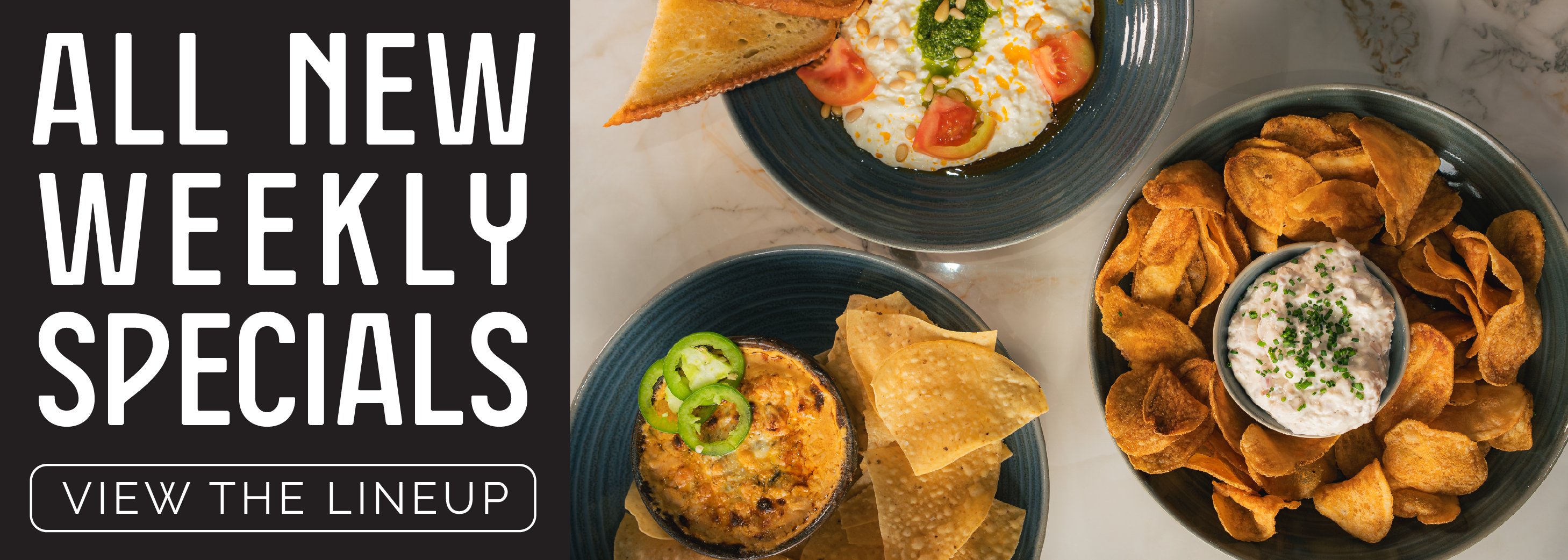 All New Weekly Specials. View the Lineup. Featuring three of our new shareable dips.